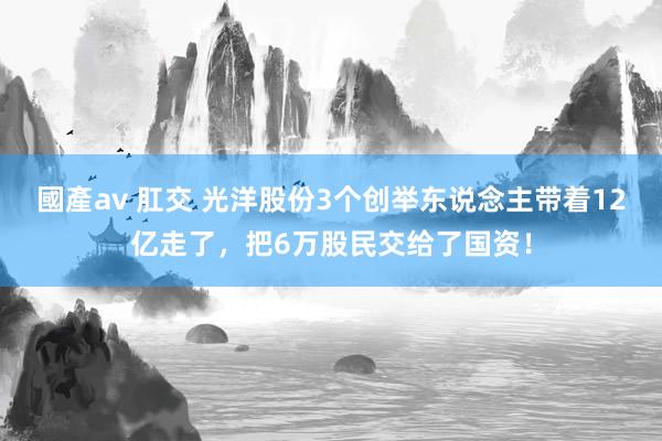 國產av 肛交 光洋股份3个创举东说念主带着12亿走了，把6万股民交给了国资！