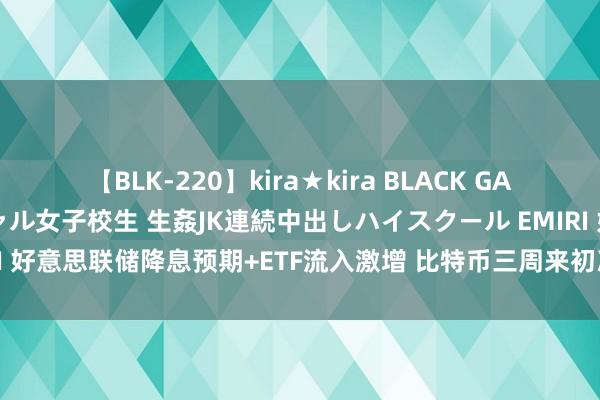 【BLK-220】kira★kira BLACK GAL 留年5年目のお姉黒ギャル女子校生 生姦JK連続中出しハイスクール EMIRI 好意思联储降息预期+ETF流入激增 比特币三周来初次波及65000好意思元