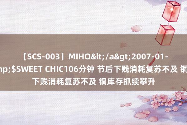 【SCS-003】MIHO</a>2007-01-10h.m.p&$SWEET CHIC106分钟 节后下贱消耗复苏不及 铜库存抓续攀升