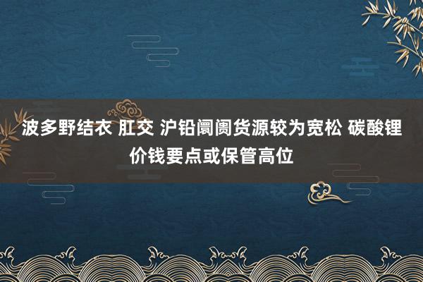 波多野结衣 肛交 沪铅阛阓货源较为宽松 碳酸锂价钱要点或保管高位