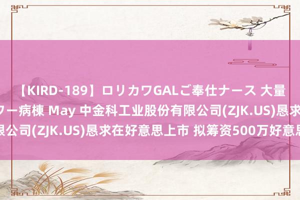 【KIRD-189】ロリカワGALご奉仕ナース 大量ぶっかけザーメンシャワー病棟 May 中金科工业股份有限公司(ZJK.US)恳求在好意思上市 拟筹资500万好意思元