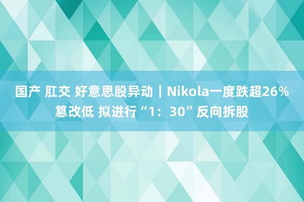 国产 肛交 好意思股异动｜Nikola一度跌超26%篡改低 拟进行“1：30”反向拆股