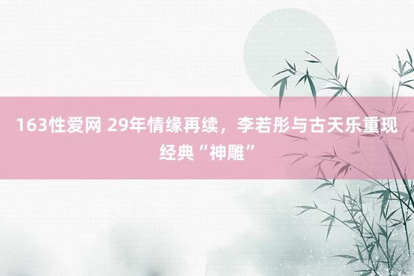 163性爱网 29年情缘再续，李若彤与古天乐重现经典“神雕”