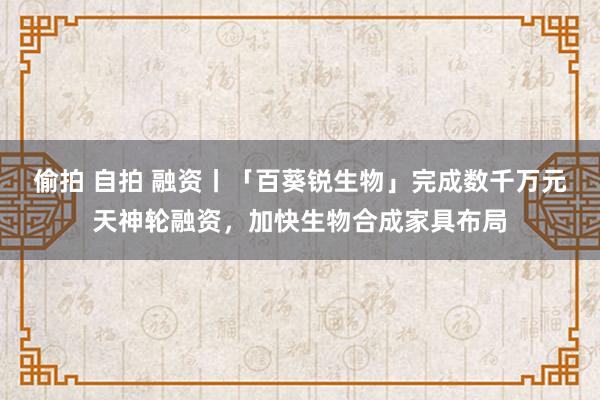 偷拍 自拍 融资丨「百葵锐生物」完成数千万元天神轮融资，加快生物合成家具布局