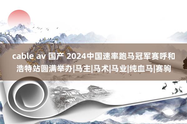 cable av 国产 2024中国速率跑马冠军赛呼和浩特站圆满举办|马主|马术|马业|纯血马|赛驹