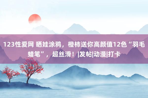 123性爱网 晒娃涂鸦，橙柿送你高颜值12色“羽毛蜡笔”，超丝滑！|发帖|动漫|打卡