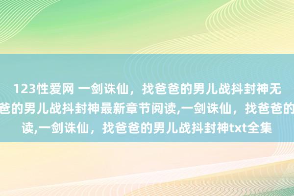 123性爱网 一剑诛仙，找爸爸的男儿战抖封神无弹窗，一剑诛仙，找爸爸的男儿战抖封神最新章节阅读，一剑诛仙，找爸爸的男儿战抖封神txt全集